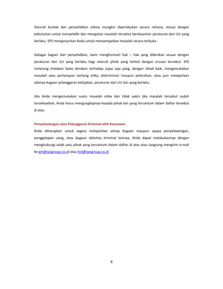 Seluruh kontak dan penyelidikan sebisa mungkin diperlakukan secara rahasia, sesuai dengan
kebutuhan untuk menyelidiki dan mengatasi masalah tersebut berdasarkan peraturan dan UU yang
berlaku. SPS menganjurkan Anda untuk menyampaikan masalah secara terbuka.


Sebagai bagian dari penyelidikan, kami menghormati hak – hak yang diberikan sesuai dengan
peraturan dan UU yang berlaku bagi seluruh pihak yang terkait dengan urusan tersebut. SPS
melarang tindakan balas dendam terhadap siapa saja yang, dengan itikad baik, mengemukakan
masalah atau pertanyaan tentang etika, diskriminasi maupun pelecehan, atau pun melaporkan
adanya dugaan pelanggaran kebijakan, peraturan dan UU lain yang berlaku.


Jika Anda mengemukakan suatu masalah etika dan tidak yakin jika masalah tersebut sudah
terselesaikan, Anda harus mengungkapnya kepada pihak lain yang tercantum dalam daftar tersebut
di atas.


Penyelewengan atau Pelanggaran Kriminal oleh Karyawan
Anda diharapkan untuk segera melaporkan setiap dugaan maupun upaya penyelewengan,
penggelapan uang, atau dugaan aktivitas kriminal lainnya. Anda dapat melakukannya dengan
menghubungi salah satu pihak yang tercantum dalam daftar di atas atau langsung mengirim e-mail
ke gm@spsgroup.co.id atau hrd@spsgroup.co.id




                                               8
 