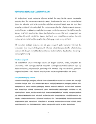 Komitmen terhadap Customers Kami


SPS berkomitmen untuk melindungi informasi pribadi dan yang bersifat rahasia menyangkut
customers kami dan menggunakannya secara wajar. Untuk tujuan itu, kami terus memperbaharui
sistem dan teknologi kami serta memberikan pelatihan yang tepat kepada para staf kami. Kami
berusaha melindungi informasi pribadi dan customers yang bersifat rahasia mengenai customers
kami melalui cara yang juga memungkinkan kami dapat memberikan customers kami pilihan jasa dan
layanan yang lebih sesuai dengan tujuan dan kebutuhan mereka. Jika kami menggunakan jasa
perusahaan lain untuk memberikan layanan bagi kami, kami mewajibkan perusahaan itu untuk
melindungi informasi pribadi dan yang bersifat rahasia yang mereka terima dari kami.


SPS mematuhi berbagai peraturan dan UU yang mengarah pada keamanan informasi dan
kerahasiaan. Anda harus melindungi seluruh informasi pribadi dan yang bersifat rahasia tentang
customers kita dengan memastikan bahwa informasi customers hanya dapat diakses oleh orang –
orang yang berwenang.


Perlakuan yang Adil
SPS berkomitmen untuk berhubungan secara adil dengan customers, vendor, kompetitor dan
karyawannya. Tidak seorangpun berhak mengambil keuntungan secara tidak adil dari siapa saja
melalui manipulasi, penyelewengan, penyalahgunaan informasi yang bersifat rahasia, penafsiran
yang salah atas fakta – fakta material maupun praktek atau hubungan bisnis tidak adil lainnya.


Kewajiban Pemegang Amanah
SPS bertindak sebagai pemegang amanah dalam kepenasehatan layanan jasa tertentu dan hubungan
customers lainnya. Anda harus menentukan kapan datangnya kewajiban pemegang amanah serta
memperhatikan bahwa seorang pemegang amanah memiliki kewajiban hukum untuk bertindak
demi kepentingan terbaik customersnya, yakni menempatkan kepentingan customers di atas
kepentingannya sendiri, maupun kepentingan afiliasi dan karyawannya. Seorang pemegang amanah
juga memiliki kewajiban untuk bertindak secara bijaksana, memperlakukan customers dengan adil,
menjaga kerahasiaan informasi customers, melindungi aset – aset pemegang amanah dan memberi
pengungkapan yang menyeluruh. Kewajiban ini termasuk memberitahu customer tentang konflik
kepentingan atau, jika diperlukan secara hukum, menghindari konflik tersebut sepenuhnya.



                                                 9
 
