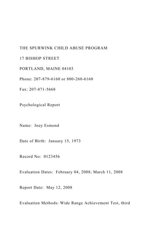 THE SPURWINK CHILD ABUSE PROGRAM
17 BISHOP STREET
PORTLAND, MAINE 04103
Phone: 207-879-6160 or 800-260-6160
Fax: 207-871-5668
Psychological Report
Name: Joey Esmond
Date of Birth: January 15, 1973
Record No: 0123456
Evaluation Dates: February 04, 2008; March 11, 2008
Report Date: May 12, 2008
Evaluation Methods: Wide Range Achievement Test, third
 