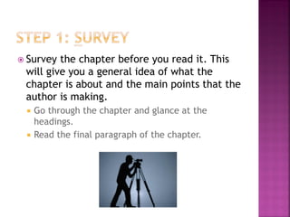  Survey the chapter before you read it. This
 will give you a general idea of what the
 chapter is about and the main points that the
 author is making.
    Go through the chapter and glance at the
     headings.
    Read the final paragraph of the chapter.
 