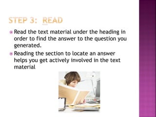  Read the text material under the heading in
  order to find the answer to the question you
  generated.
 Reading the section to locate an answer
  helps you get actively involved in the text
  material
 