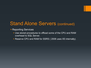 Stand Alone Servers (continued)Reporting ServicesUse stored procedures to offload some of the CPU and RAM overhead to SQL Server.Reserve CPU and RAM for SSRS ( 2008 uses IIS internally).