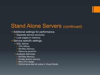 Stand Alone Servers (continued)Additional settings for performance.Separate service accounts.Lock pages in memory.Service specific settings.SQL ServerCPU Affinity.Min/Max Memory.Resource governor.Analysis ServicesMin/Max Memory.Enable shared memory.Max CPU Usage.Performance test all cubes in Visual Studio.