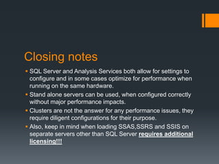Closing notesSQL Server and Analysis Services both allow for settings to configure and in some cases optimize for performance when running on the same hardware.Stand alone servers can be used, when configured correctly without major performance impacts.Clusters are not the answer for any performance issues, they require diligent configurations for their purpose.Also, keep in mind when loading SSAS,SSRS and SSIS on separate servers other than SQL Server requires additional licensing!!!