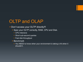 OLTP and OLAPDon’t access your OLTP directly!!!Spec your OLTP correctly, RAM, CPU and Disk.CPU intensiveShort sub-second queriesFast disk throughputBenchmarkYou NEED to know when your environment is taking a hit when it shouldn’t.