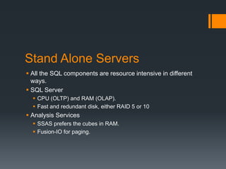 Stand Alone ServersAll the SQL components are resource intensive in different ways.SQL ServerCPU (OLTP) and RAM (OLAP).Fast and redundant disk, either RAID 5 or 10Analysis ServicesSSAS prefers the cubes in RAM.Fusion-IO for paging.