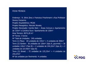 FICHA TÉCNICA


Endereço: R. Silvio Zeny x Francisco Frischimann x Rua Professor
Doracy Cezzarino
Projeto Arquitetônico: MCAA
Projeto Paisagístico: Marcelo Novaes
Projeto Decoração: Camila Klein – Áreas Comuns e Apartamento
de 155m² e Carolina Ouro- Apartamento de 126m²
Área Terreno: 8074,28 m²
Nº Torres: 3 torres
Nº Total de Unidades: 240 unidades
Torre (1) Place: 84 unidades de 155m² + 4 unidades de 308m²
Torre (2) Garden: 36 unidades de 126m² (tipo A, gourmet) + 36
unidades 126m² (Tipo B) + 2 unidades de 244,32m² (tipo A) + 2
unidades de 227,40m² (tipo B)
Torre (3) Street: : 72 unidades de 125,23m² + 4 unidades de
243,37m²
Nº de unidades por Pavimento: 4 unidades
 