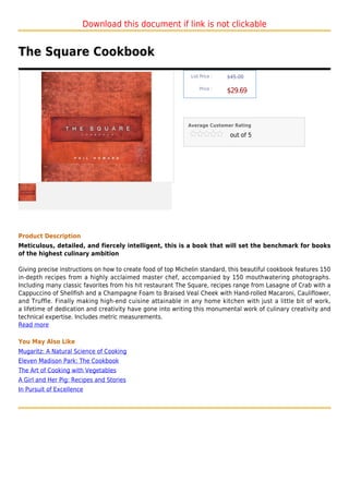 Download this document if link is not clickable


The Square Cookbook
                                                             List Price :   $45.00

                                                                 Price :
                                                                            $29.69



                                                            Average Customer Rating

                                                                             out of 5




Product Description
Meticulous, detailed, and fiercely intelligent, this is a book that will set the benchmark for books
of the highest culinary ambition

Giving precise instructions on how to create food of top Michelin standard, this beautiful cookbook features 150
in-depth recipes from a highly acclaimed master chef, accompanied by 150 mouthwatering photographs.
Including many classic favorites from his hit restaurant The Square, recipes range from Lasagne of Crab with a
Cappuccino of Shellfish and a Champagne Foam to Braised Veal Cheek with Hand-rolled Macaroni, Cauliflower,
and Truffle. Finally making high-end cuisine attainable in any home kitchen with just a little bit of work,
a lifetime of dedication and creativity have gone into writing this monumental work of culinary creativity and
technical expertise. Includes metric measurements.
Read more

You May Also Like
Mugaritz: A Natural Science of Cooking
Eleven Madison Park: The Cookbook
The Art of Cooking with Vegetables
A Girl and Her Pig: Recipes and Stories
In Pursuit of Excellence
 