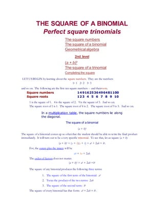 THE SQUARE OF A BINOMIAL
Perfect square trinomials
The square numbers
The square of a binomial
Geometricalalgebra
2nd level
(a + b)³
The square of a trinomial
Completing the square
LET US BEGIN by learning about the square numbers. They are the numbers
1· 1 2· 2 3· 3
and so on. The following are the first ten square numbers -- and theirroots.
Square numbers 14 9162536496481100
Square roots 12 3 4 5 6 7 8 9 10
1 is the square of 1. 4 is the square of 2. 9 is the square of 3. And so on.
The square root of 1 is 1. The square root of 4 is 2. The square root of 9 is 3. And so on.
In a multiplication table, the square numbers lie along
the diagonal.
The square of a binomial
(a + b)2
The square of a binomial comes up so often that the student should be able to write the final product
immediately. It will turn out to be a very specific trinomial. To see that, let us square (a + b):
(a + b)2 = (a + b)(a + b) = a2 + 2ab + b2.
For, the outers plus the inners will be
ab + ba = 2ab.
The order of factors does not matter.
(a + b)2 = a2 + 2ab +b2
The square of any binomial produces the following three terms:
1. The square of the first term of the binomial: a2
2. Twice the product of the two terms: 2ab
3. The square of the second term: b2
The square of every binomial has that form: a2 + 2ab + b2.
 