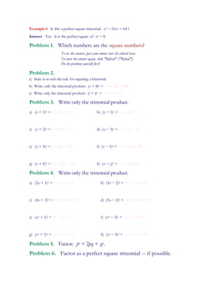Example 6 Is this a perfect square trinomial: x8 − 16x4 + 64 ?
Answer. Yes. It is the perfect square of x4 − 8.
Problem 1. Which numbers are the square numbers?
To see the answer, pass your mouse over the colored area.
To cover the answer again, click "Refresh" ("Reload").
Do the problem yourself first!
Problem 2.
a) State in words the rule for squaring a binomial.
b) Write only the trinomial product: (x + 8)2 = x2 + 16x + 64
c) Write only the trinomial product: (r + s)2 = r2 + 2rs + s2
Problem 3. Write only the trinomial product.
a) (x + 1)2 = x2 + 2x + 1 b) (x − 1)2 = x2 − 2x + 1
c) (x + 2)2 = x2 + 4x + 4 d) (x − 3)2 = x2 − 6x + 9
e) (x + 4)2 = x2 + 8x + 16 f) (x − 5)2 = x2 − 10x + 25
g) (x + 6)2 = x2 + 12x + 36 h) (x − y)2 = x2 − 2xy + y2
Problem 4. Write only the trinomial product.
a) (2x + 1)2 = 4x2 + 4x + 1 b) (3x − 2)2 = 9x2 − 12x + 4
c) (4x + 3)2 = 16x2 + 24x + 9 d) (5x − 2)2 = 25x2 − 20x + 4
e) (x3 + 1)2 = x6 + 2x3 + 1 f) (x4 − 3)2 = x8 − 6x4 + 9
g) (xn + 1)2 = x2n + 2xn + 1 h) (xn − 4)2 = x2n − 8xn + 16
Problem 5. Factor: p2 + 2pq + q2.
Problem 6. Factor as a perfect square trinomial -- if possible.
 