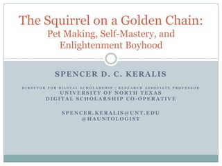 The Squirrel on a Golden Chain:
        Pet Making, Self-Mastery, and
           Enlightenment Boyhood

           SPENCER D. C. KERALIS
DIRECTOR FOR DIGITAL SCHOLARSHIP | RESEARCH ASSOCIATE PROFESSOR
            UNIVERSITY OF NORTH TEXAS
        DIGITAL SCHOLARSHIP CO-OPERATIVE

              SPENCER.KERALIS@UNT.EDU
                   @HAUNTOLOGIST
 
