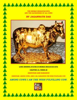 THE SRIMAD BHAGAVAD-GITA AND THE SACREDNESS OF ALL COWS 
BY JAGANNATH DAS 
LORD KRISHNA STATES IN SRIMAD BHAGAVAD-GITA 
CHAPTER 10, VERSE 28 
DHENUNAM ASMI KAMADHUK 
DHENUNAM -AMONG COWS, ASMI-I AM, KAMADHUK-THE WISH FULFILLING COW 
AMONG COWS I AM THE WISH FULFILLING COW. 
 