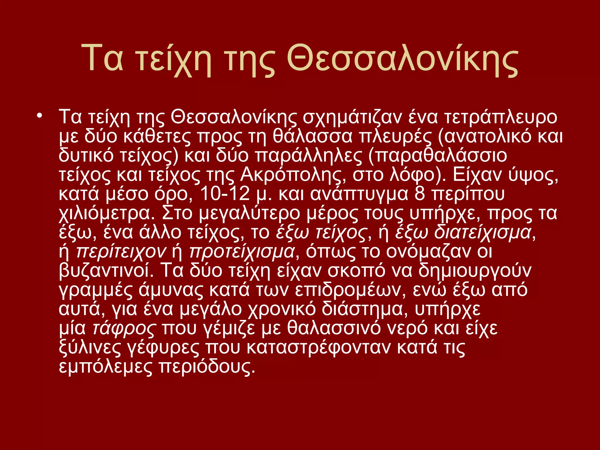 Τα τείχη της Θεσσαλονίκης
• Τα τείχη της Θεσσαλονίκης σχημάτιζαν ένα τετράπλευρο
με δύο κάθετες προς τη θάλασσα πλευρές (ανατολικό και
δυτικό τείχος) και δύο παράλληλες (παραθαλάσσιο
τείχος και τείχος της Ακρόπολης, στο λόφο). Είχαν ύψος,
κατά μέσο όρο, 10-12 μ. και ανάπτυγμα 8 περίπου
χιλιόμετρα. Στο μεγαλύτερο μέρος τους υπήρχε, προς τα
έξω, ένα άλλο τείχος, το έξω τείχος, ή έξω διατείχισμα,
ή περίτειχον ή προτείχισμα, όπως το ονόμαζαν οι
βυζαντινοί. Τα δύο τείχη είχαν σκοπό να δημιουργούν
γραμμές άμυνας κατά των επιδρομέων, ενώ έξω από
αυτά, για ένα μεγάλο χρονικό διάστημα, υπήρχε
μία τάφρος που γέμιζε με θαλασσινό νερό και είχε
ξύλινες γέφυρες που καταστρέφονταν κατά τις
εμπόλεμες περιόδους.

 