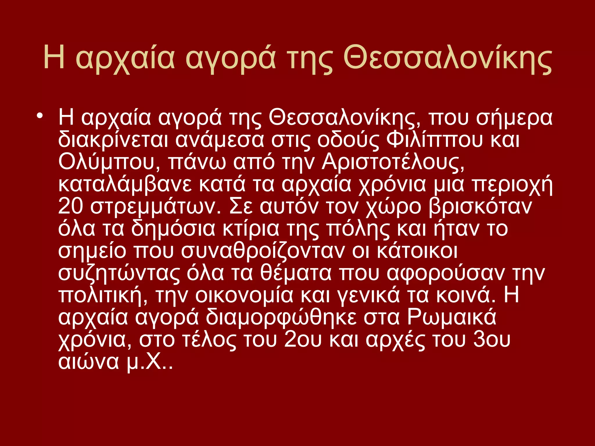 Η αρχαία αγορά της Θεσσαλονίκης
• Η αρχαία αγορά της Θεσσαλονίκης, που σήμερα
διακρίνεται ανάμεσα στις οδούς Φιλίππου και
Ολύμπου, πάνω από την Αριστοτέλους,
καταλάμβανε κατά τα αρχαία χρόνια μια περιοχή
20 στρεμμάτων. Σε αυτόν τον χώρο βρισκόταν
όλα τα δημόσια κτίρια της πόλης και ήταν το
σημείο που συναθροίζονταν οι κάτοικοι
συζητώντας όλα τα θέματα που αφορούσαν την
πολιτική, την οικονομία και γενικά τα κοινά. Η
αρχαία αγορά διαμορφώθηκε στα Ρωμαικά
χρόνια, στο τέλος του 2ου και αρχές του 3ου
αιώνα μ.Χ..

 