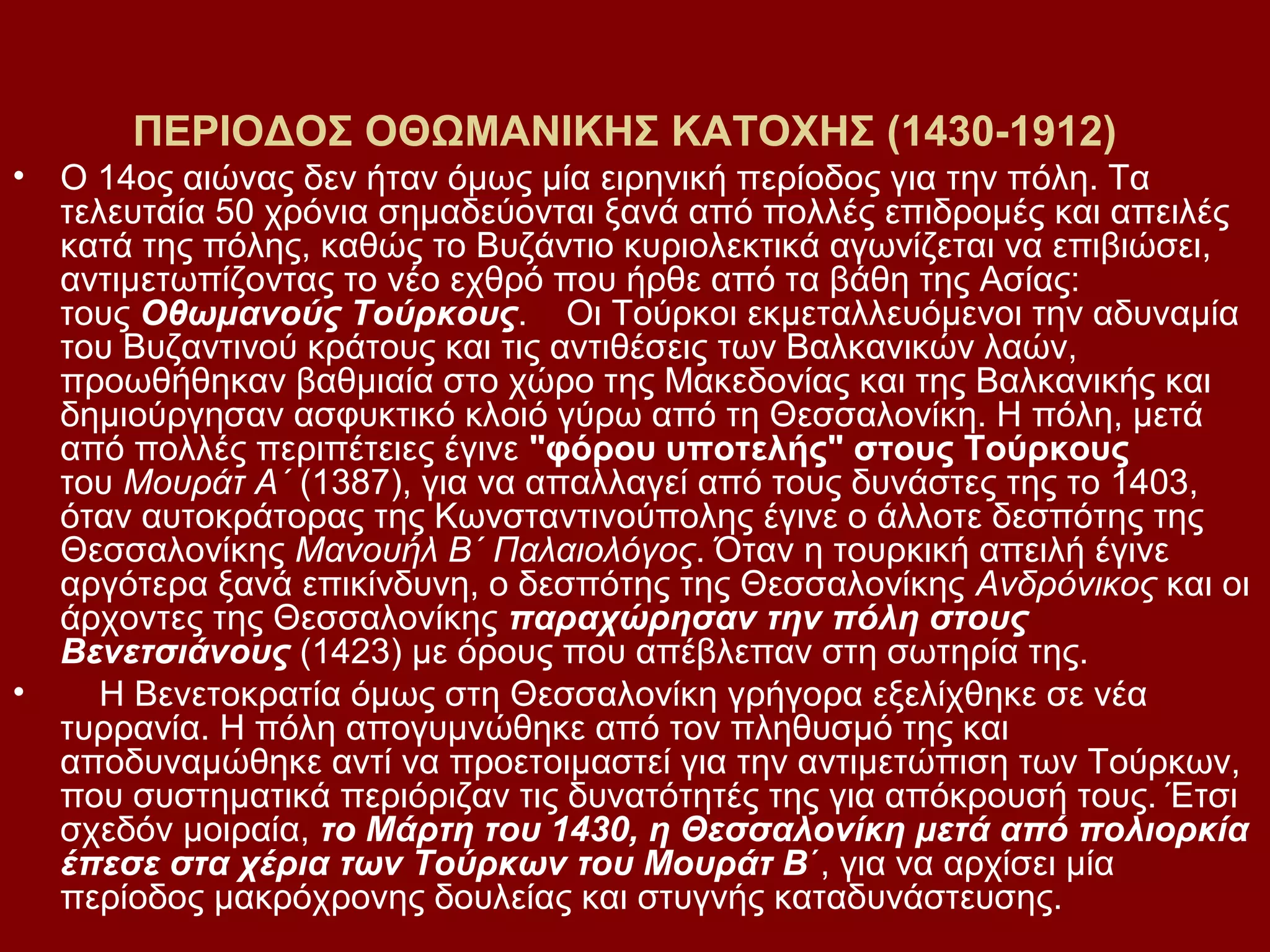 ΠΕΡΙΟΔΟΣ ΟΘΩΜΑΝΙΚΗΣ ΚΑΤΟΧΗΣ (1430-1912)
•

•

Ο 14ος αιώνας δεν ήταν όμως μία ειρηνική περίοδος για την πόλη. Τα
τελευταία 50 χρόνια σημαδεύονται ξανά από πολλές επιδρομές και απειλές
κατά της πόλης, καθώς το Βυζάντιο κυριολεκτικά αγωνίζεται να επιβιώσει,
αντιμετωπίζοντας το νέο εχθρό που ήρθε από τα βάθη της Ασίας:
τους Οθωμανούς Τούρκους. Οι Τούρκοι εκμεταλλευόμενοι την αδυναμία
του Βυζαντινού κράτους και τις αντιθέσεις των Βαλκανικών λαών,
προωθήθηκαν βαθμιαία στο χώρο της Μακεδονίας και της Βαλκανικής και
δημιούργησαν ασφυκτικό κλοιό γύρω από τη Θεσσαλονίκη. Η πόλη, μετά
από πολλές περιπέτειες έγινε "φόρου υποτελής" στους Τούρκους
του Μουράτ Α΄ (1387), για να απαλλαγεί από τους δυνάστες της το 1403,
όταν αυτοκράτορας της Κωνσταντινούπολης έγινε ο άλλοτε δεσπότης της
Θεσσαλονίκης Μανουήλ Β΄ Παλαιολόγος. Όταν η τουρκική απειλή έγινε
αργότερα ξανά επικίνδυνη, ο δεσπότης της Θεσσαλονίκης Ανδρόνικος και οι
άρχοντες της Θεσσαλονίκης παραχώρησαν την πόλη στους
Βενετσιάνους (1423) με όρους που απέβλεπαν στη σωτηρία της.
Η Βενετοκρατία όμως στη Θεσσαλονίκη γρήγορα εξελίχθηκε σε νέα
τυρρανία. Η πόλη απογυμνώθηκε από τον πληθυσμό της και
αποδυναμώθηκε αντί να προετοιμαστεί για την αντιμετώπιση των Τούρκων,
που συστηματικά περιόριζαν τις δυνατότητές της για απόκρουσή τους. Έτσι
σχεδόν μοιραία, το Μάρτη του 1430, η Θεσσαλονίκη μετά από πολιορκία
έπεσε στα χέρια των Τούρκων του Μουράτ Β΄, για να αρχίσει μία
περίοδος μακρόχρονης δουλείας και στυγνής καταδυνάστευσης.

 