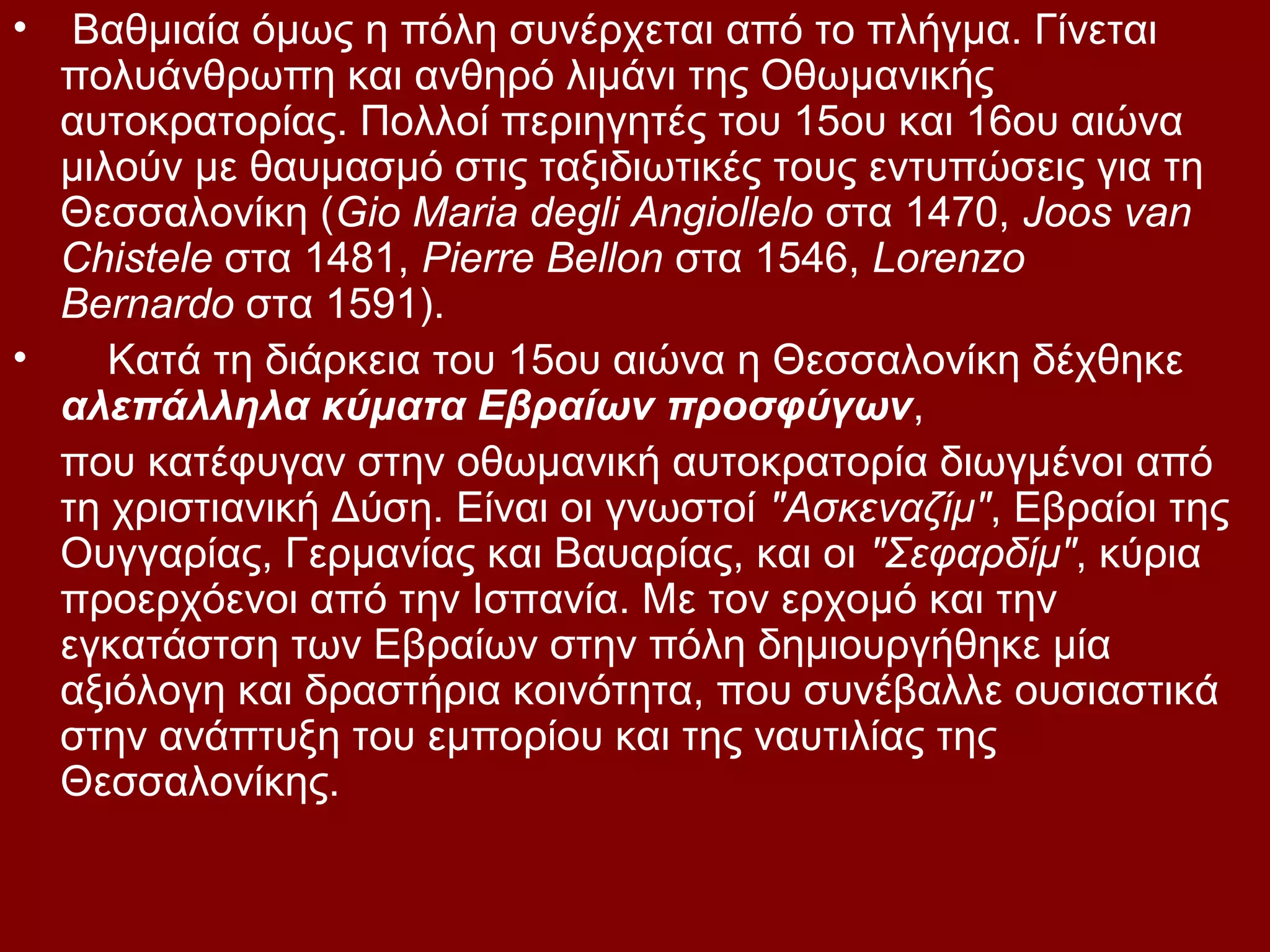 •

Βαθμιαία όμως η πόλη συνέρχεται από το πλήγμα. Γίνεται
πολυάνθρωπη και ανθηρό λιμάνι της Οθωμανικής
αυτοκρατορίας. Πολλοί περιηγητές του 15ου και 16ου αιώνα
μιλούν με θαυμασμό στις ταξιδιωτικές τους εντυπώσεις για τη
Θεσσαλονίκη (Gio Maria degli Angiollelo στα 1470, Joos van
Chistele στα 1481, Pierre Bellon στα 1546, Lorenzo
Bernardo στα 1591).
•
Κατά τη διάρκεια του 15ου αιώνα η Θεσσαλονίκη δέχθηκε
αλεπάλληλα κύματα Εβραίων προσφύγων,
που κατέφυγαν στην οθωμανική αυτοκρατορία διωγμένοι από
τη χριστιανική Δύση. Είναι οι γνωστοί "Ασκεναζίμ", Εβραίοι της
Ουγγαρίας, Γερμανίας και Βαυαρίας, και οι "Σεφαρδίμ", κύρια
προερχόενοι από την Ισπανία. Με τον ερχομό και την
εγκατάστση των Εβραίων στην πόλη δημιουργήθηκε μία
αξιόλογη και δραστήρια κοινότητα, που συνέβαλλε ουσιαστικά
στην ανάπτυξη του εμπορίου και της ναυτιλίας της
Θεσσαλονίκης.

 