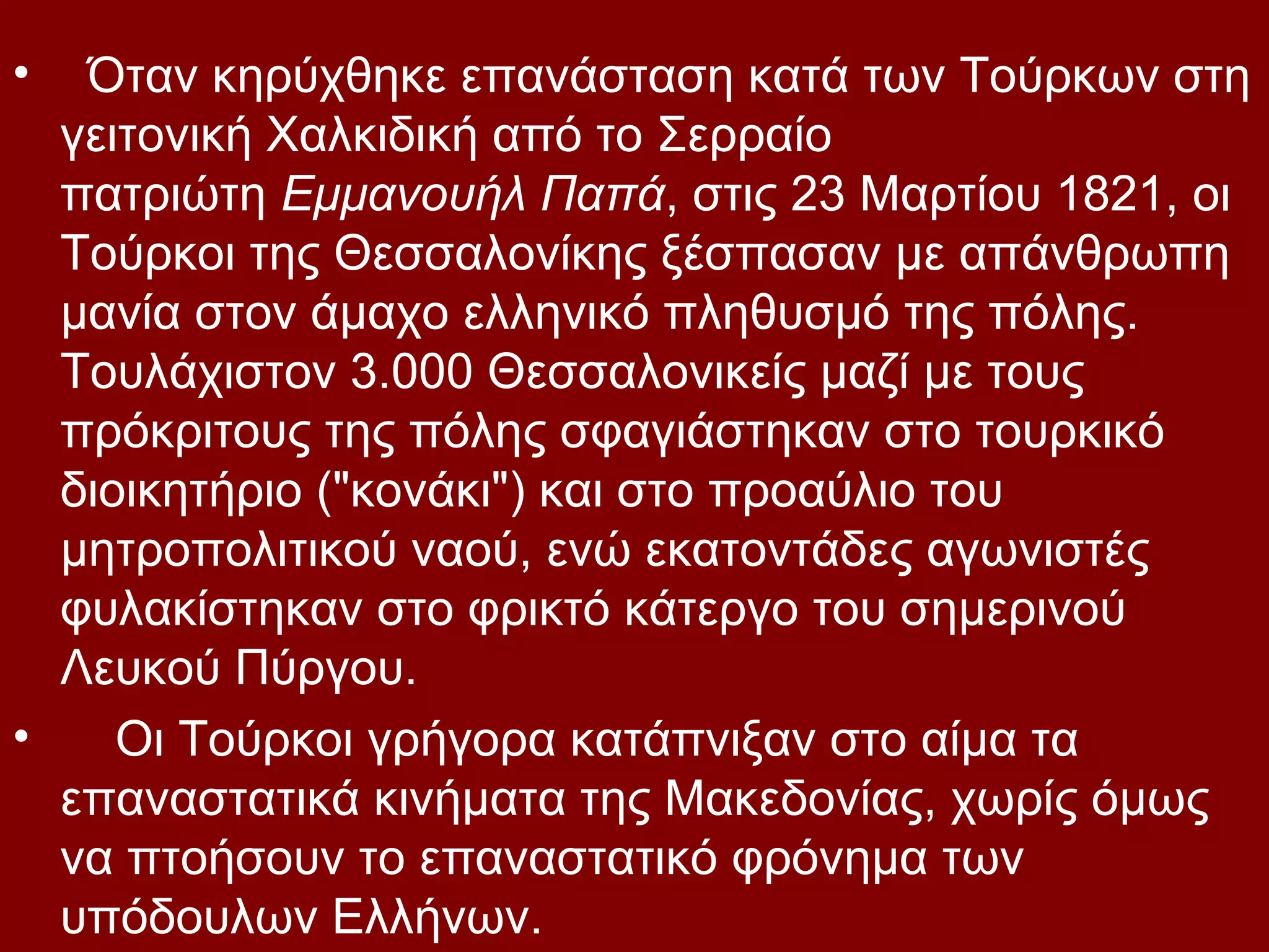 •

Όταν κηρύχθηκε επανάσταση κατά των Τούρκων στη
γειτονική Χαλκιδική από το Σερραίο
πατριώτη Εμμανουήλ Παπά, στις 23 Μαρτίου 1821, οι
Τούρκοι της Θεσσαλονίκης ξέσπασαν με απάνθρωπη
μανία στον άμαχο ελληνικό πληθυσμό της πόλης.
Τουλάχιστον 3.000 Θεσσαλονικείς μαζί με τους
πρόκριτους της πόλης σφαγιάστηκαν στο τουρκικό
διοικητήριο ("κονάκι") και στο προαύλιο του
μητροπολιτικού ναού, ενώ εκατοντάδες αγωνιστές
φυλακίστηκαν στο φρικτό κάτεργο του σημερινού
Λευκού Πύργου.
•
Οι Τούρκοι γρήγορα κατάπνιξαν στο αίμα τα
επαναστατικά κινήματα της Μακεδονίας, χωρίς όμως
να πτοήσουν το επαναστατικό φρόνημα των
υπόδουλων Ελλήνων.

 