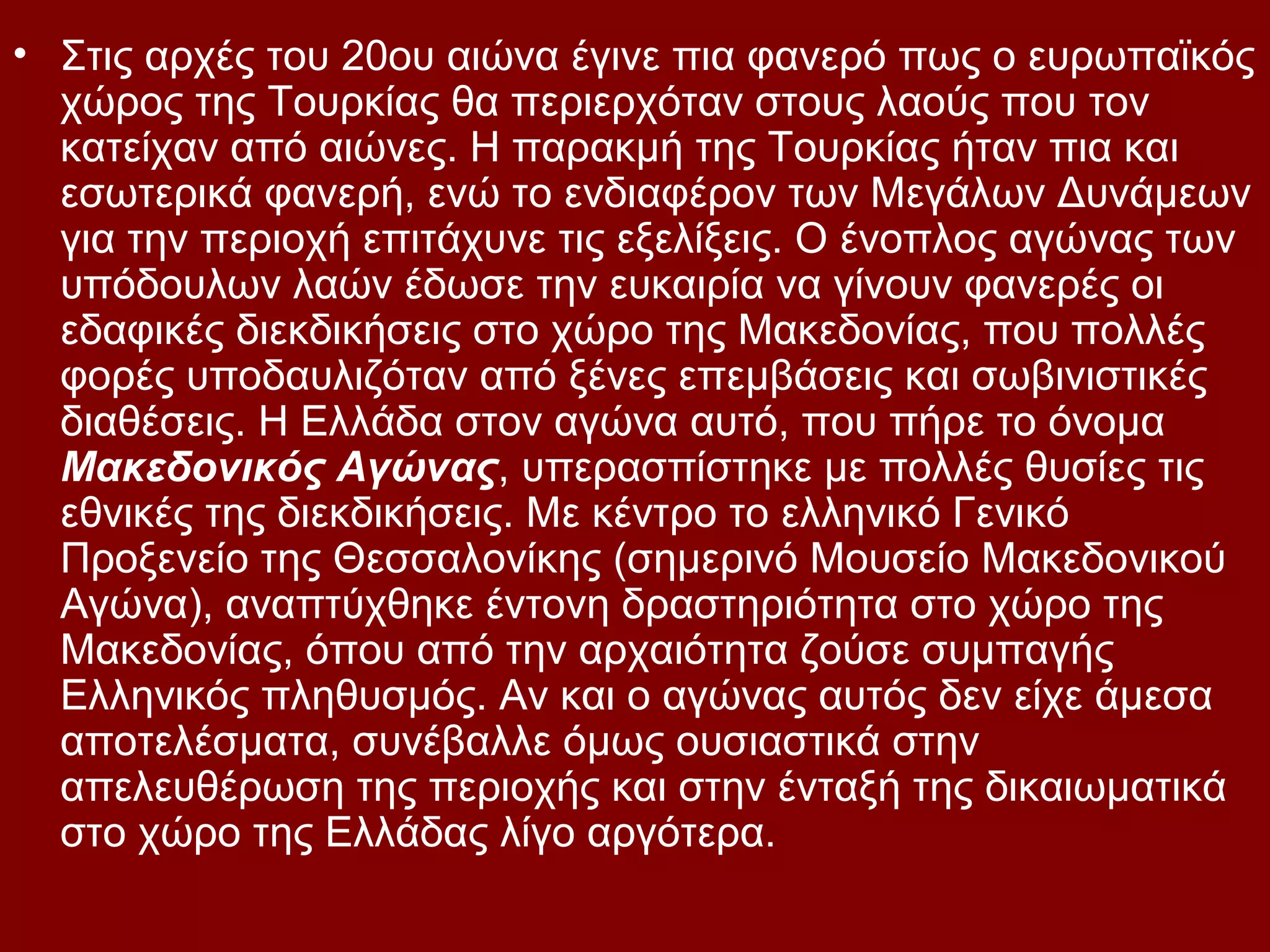 • Στις αρχές του 20ου αιώνα έγινε πια φανερό πως ο ευρωπαϊκός
χώρος της Τουρκίας θα περιερχόταν στους λαούς που τον
κατείχαν από αιώνες. Η παρακμή της Τουρκίας ήταν πια και
εσωτερικά φανερή, ενώ το ενδιαφέρον των Μεγάλων Δυνάμεων
για την περιοχή επιτάχυνε τις εξελίξεις. Ο ένοπλος αγώνας των
υπόδουλων λαών έδωσε την ευκαιρία να γίνουν φανερές οι
εδαφικές διεκδικήσεις στο χώρο της Μακεδονίας, που πολλές
φορές υποδαυλιζόταν από ξένες επεμβάσεις και σωβινιστικές
διαθέσεις. Η Ελλάδα στον αγώνα αυτό, που πήρε το όνομα
Μακεδονικός Αγώνας, υπερασπίστηκε με πολλές θυσίες τις
εθνικές της διεκδικήσεις. Με κέντρο το ελληνικό Γενικό
Προξενείο της Θεσσαλονίκης (σημερινό Μουσείο Μακεδονικού
Αγώνα), αναπτύχθηκε έντονη δραστηριότητα στο χώρο της
Μακεδονίας, όπου από την αρχαιότητα ζούσε συμπαγής
Ελληνικός πληθυσμός. Αν και ο αγώνας αυτός δεν είχε άμεσα
αποτελέσματα, συνέβαλλε όμως ουσιαστικά στην
απελευθέρωση της περιοχής και στην ένταξή της δικαιωματικά
στο χώρο της Ελλάδας λίγο αργότερα.

 