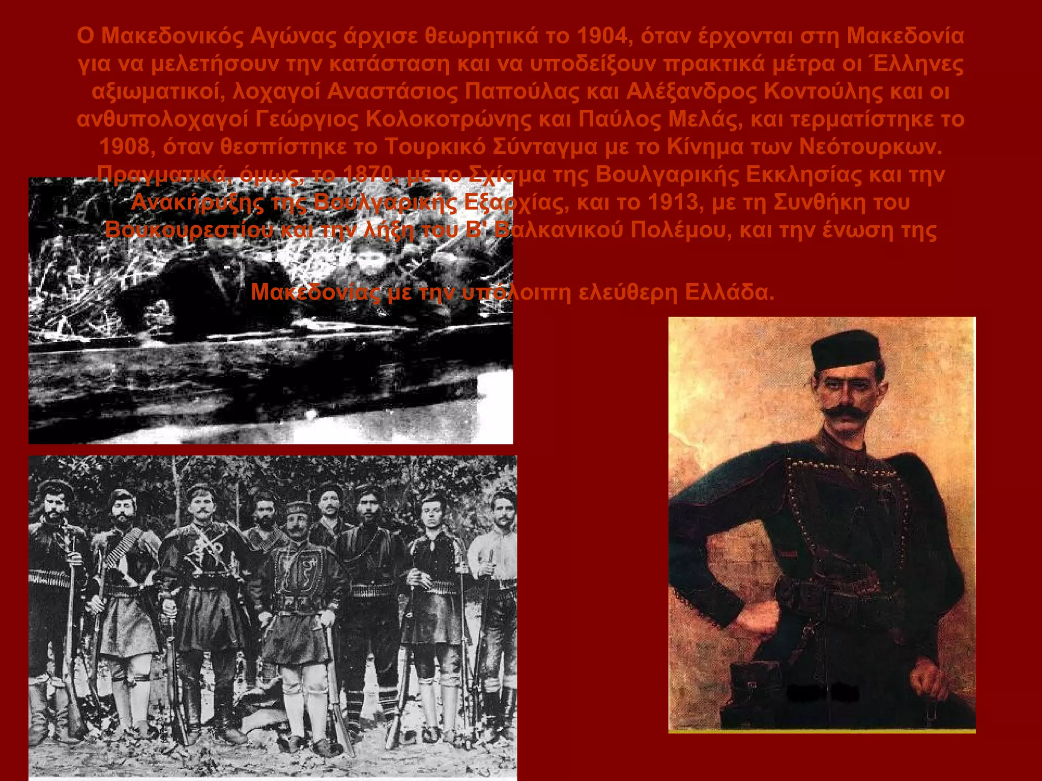 Ο Μακεδονικός Αγώνας άρχισε θεωρητικά το 1904, όταν έρχονται στη Μακεδονία
για να μελετήσουν την κατάσταση και να υποδείξουν πρακτικά μέτρα οι Έλληνες
αξιωματικοί, λοχαγοί Αναστάσιος Παπούλας και Αλέξανδρος Κοντούλης και οι
ανθυπολοχαγοί Γεώργιος Κολοκοτρώνης και Παύλος Μελάς, και τερματίστηκε το
1908, όταν θεσπίστηκε το Τουρκικό Σύνταγμα με το Κίνημα των Νεότουρκων.
Πραγματικά, όμως, το 1870, με το Σχίσμα της Βουλγαρικής Εκκλησίας και την
Ανακήρυξης της Βουλγαρικής Εξαρχίας, και το 1913, με τη Συνθήκη του
Βουκουρεστίου και την λήξη του Β' Βαλκανικού Πολέμου, και την ένωση της
Μακεδονίας με την υπόλοιπη ελεύθερη Ελλάδα.

 