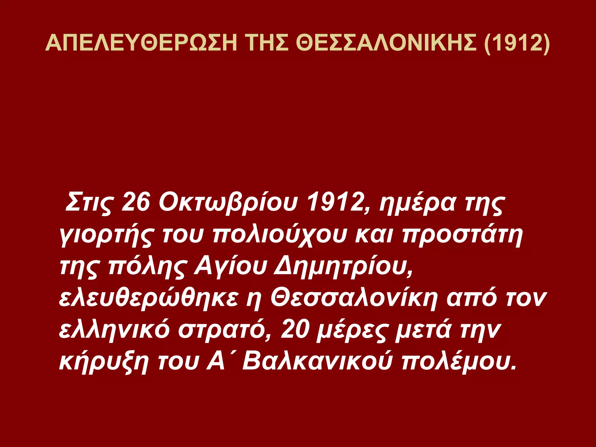 ΑΠΕΛΕΥΘΕΡΩΣΗ ΤΗΣ ΘΕΣΣΑΛΟΝΙΚΗΣ (1912)

Στις 26 Οκτωβρίου 1912, ημέρα της
γιορτής του πολιούχου και προστάτη
της πόλης Αγίου Δημητρίου,
ελευθερώθηκε η Θεσσαλονίκη από τον
ελληνικό στρατό, 20 μέρες μετά την
κήρυξη του Α΄ Βαλκανικού πολέμου.

 