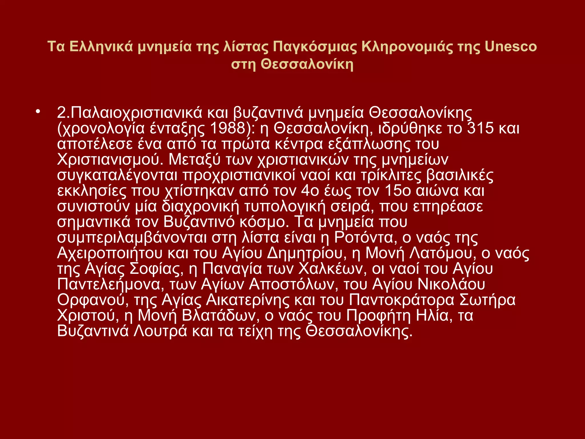 Τα Ελληνικά μνημεία της λίστας Παγκόσμιας Κληρονομιάς της Unesco
στη Θεσσαλονίκη

•

2.Παλαιοχριστιανικά και βυζαντινά μνημεία Θεσσαλονίκης
(χρονολογία ένταξης 1988): η Θεσσαλονίκη, ιδρύθηκε το 315 και
αποτέλεσε ένα από τα πρώτα κέντρα εξάπλωσης του
Χριστιανισμού. Μεταξύ των χριστιανικών της μνημείων
συγκαταλέγονται προχριστιανικοί ναοί και τρίκλιτες βασιλικές
εκκλησίες που χτίστηκαν από τον 4ο έως τον 15ο αιώνα και
συνιστούν μία διαχρονική τυπολογική σειρά, που επηρέασε
σημαντικά τον Βυζαντινό κόσμο. Τα μνημεία που
συμπεριλαμβάνονται στη λίστα είναι η Ροτόντα, ο ναός της
Αχειροποιήτου και του Αγίου Δημητρίου, η Μονή Λατόμου, ο ναός
της Αγίας Σοφίας, η Παναγία των Χαλκέων, οι ναοί του Αγίου
Παντελεήμονα, των Αγίων Αποστόλων, του Αγίου Νικολάου
Ορφανού, της Αγίας Αικατερίνης και του Παντοκράτορα Σωτήρα
Χριστού, η Μονή Βλατάδων, ο ναός του Προφήτη Ηλία, τα
Βυζαντινά Λουτρά και τα τείχη της Θεσσαλονίκης.

 