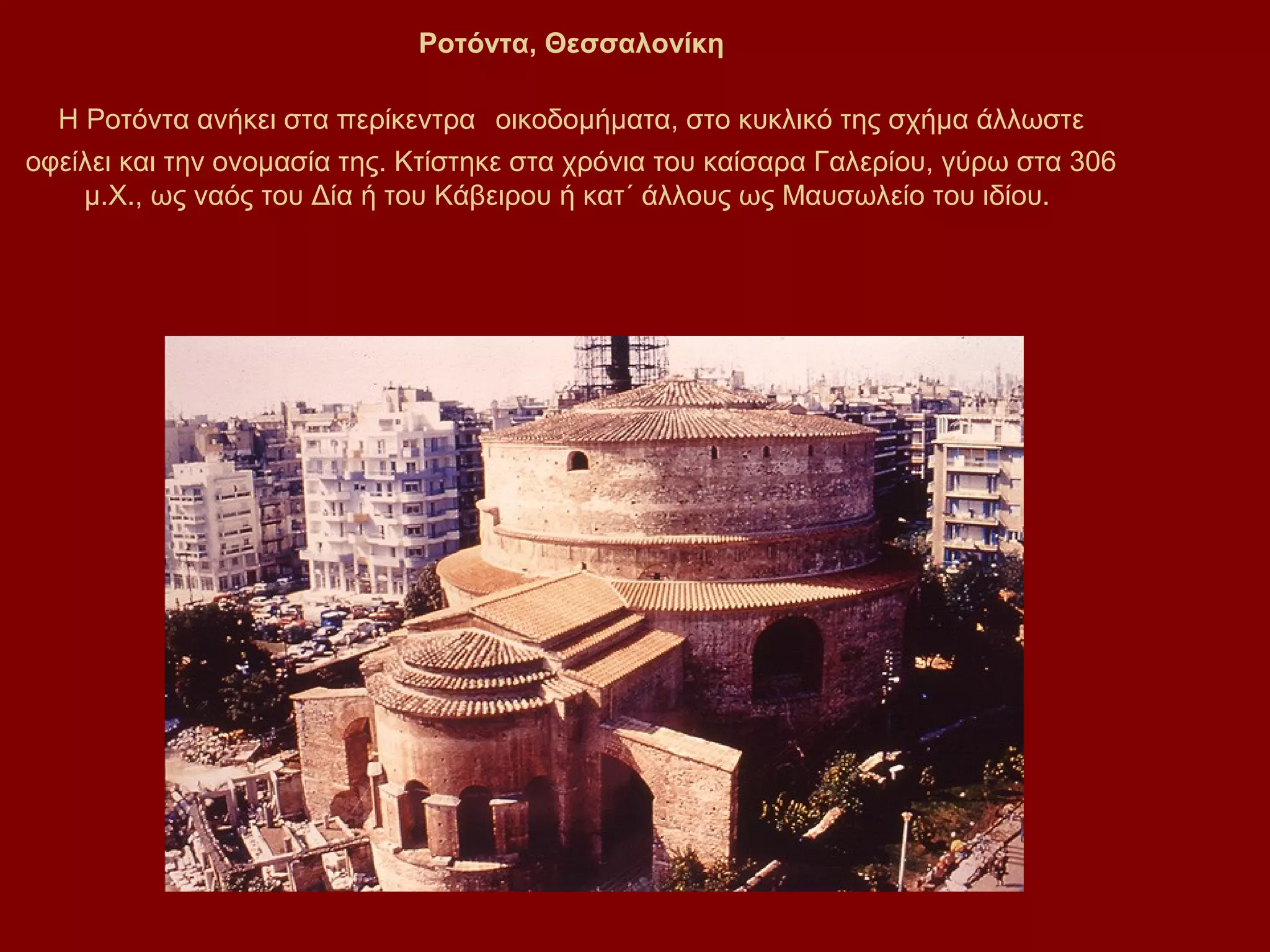 Ροτόντα, Θεσσαλονίκη
Η Ροτόντα ανήκει στα περίκεντρα οικοδομήματα, στο κυκλικό της σχήμα άλλωστε
οφείλει και την ονομασία της. Κτίστηκε στα χρόνια του καίσαρα Γαλερίου, γύρω στα 306
μ.Χ., ως ναός του Δία ή του Κάβειρου ή κατ΄ άλλους ως Μαυσωλείο του ιδίου.

 