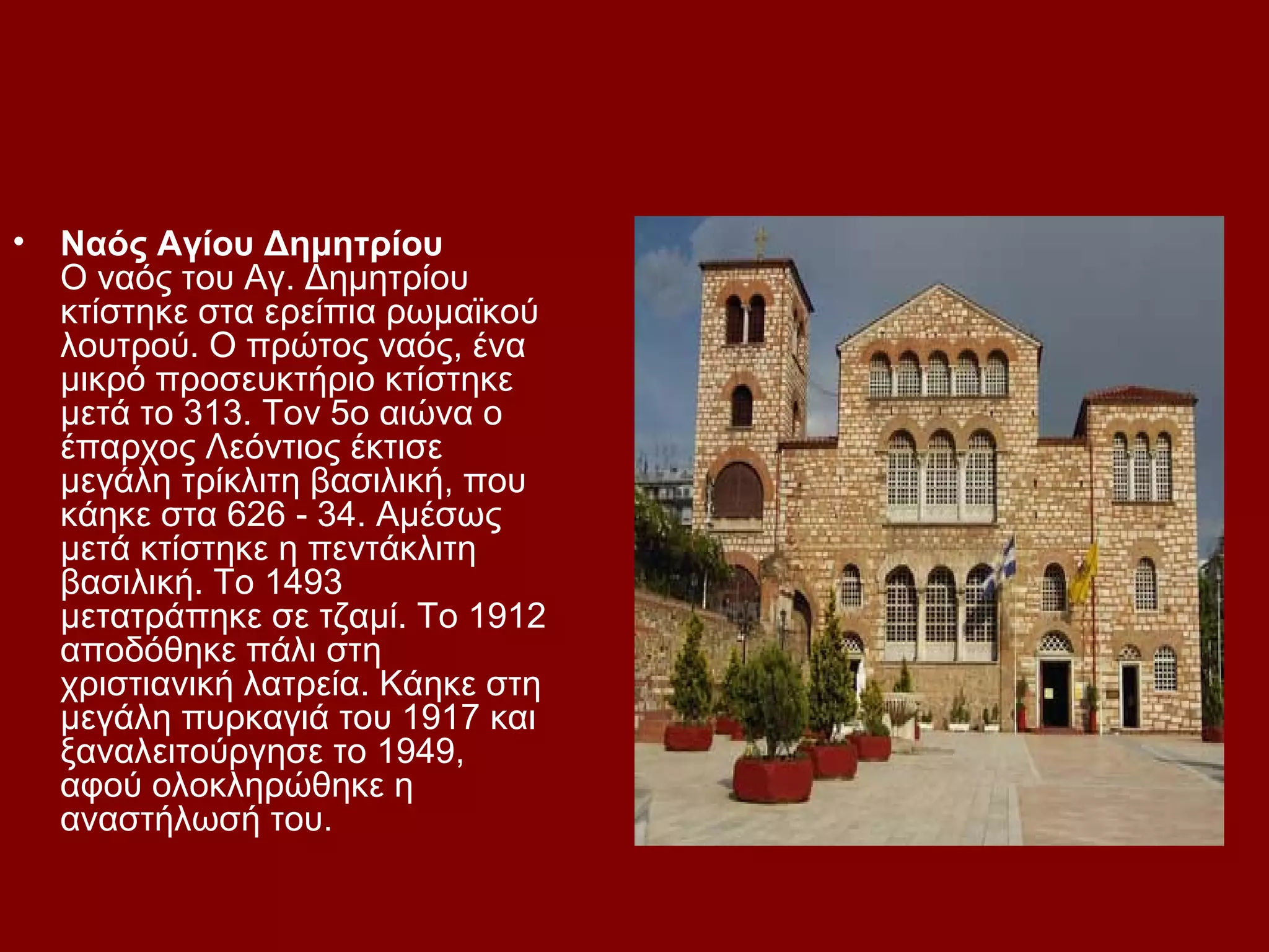 •

Ναός Αγίου Δημητρίου
Ο ναός του Αγ. Δημητρίου
κτίστηκε στα ερείπια ρωμαϊκού
λουτρού. Ο πρώτος ναός, ένα
μικρό προσευκτήριο κτίστηκε
μετά το 313. Τον 5ο αιώνα ο
έπαρχος Λεόντιος έκτισε
μεγάλη τρίκλιτη βασιλική, που
κάηκε στα 626 - 34. Αμέσως
μετά κτίστηκε η πεντάκλιτη
βασιλική. Το 1493
μετατράπηκε σε τζαμί. Το 1912
αποδόθηκε πάλι στη
χριστιανική λατρεία. Κάηκε στη
μεγάλη πυρκαγιά του 1917 και
ξαναλειτούργησε το 1949,
αφού ολοκληρώθηκε η
αναστήλωσή του.

 