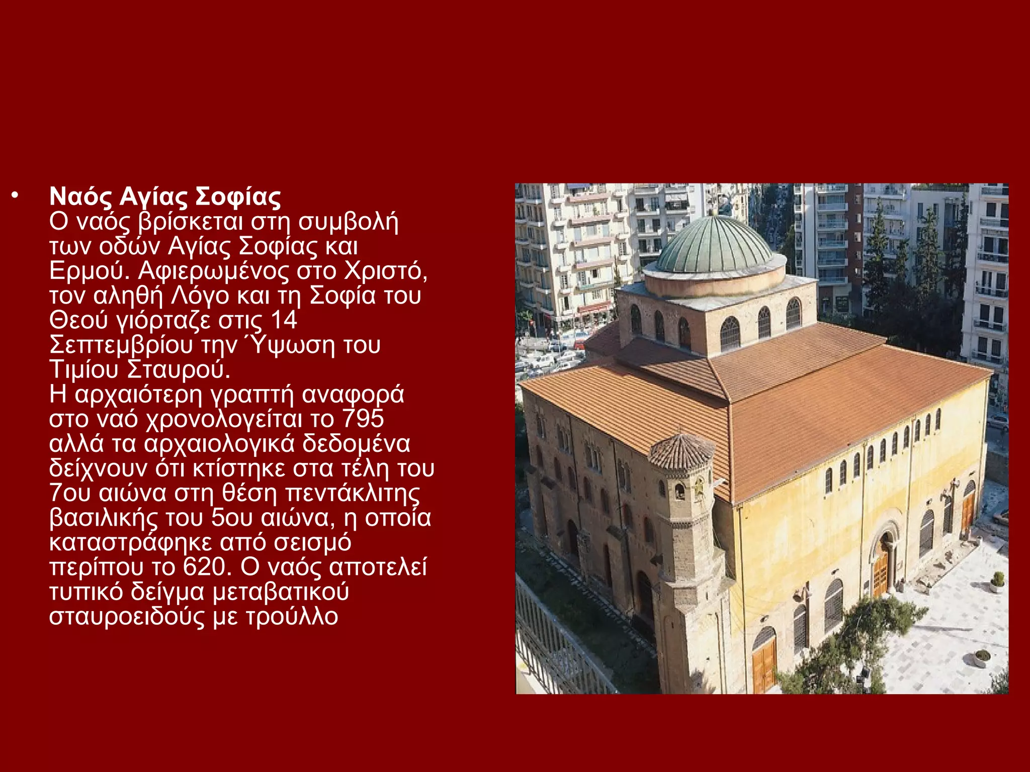 •

Ναός Αγίας Σοφίας
Ο ναός βρίσκεται στη συμβολή
των οδών Αγίας Σοφίας και
Ερμού. Αφιερωμένος στο Χριστό,
τον αληθή Λόγο και τη Σοφία του
Θεού γιόρταζε στις 14
Σεπτεμβρίου την Ύψωση του
Τιμίου Σταυρού.
Η αρχαιότερη γραπτή αναφορά
στο ναό χρονολογείται το 795
αλλά τα αρχαιολογικά δεδομένα
δείχνουν ότι κτίστηκε στα τέλη του
7ου αιώνα στη θέση πεντάκλιτης
βασιλικής του 5ου αιώνα, η οποία
καταστράφηκε από σεισμό
περίπου το 620. Ο ναός αποτελεί
τυπικό δείγμα μεταβατικού
σταυροειδούς με τρούλλο

 