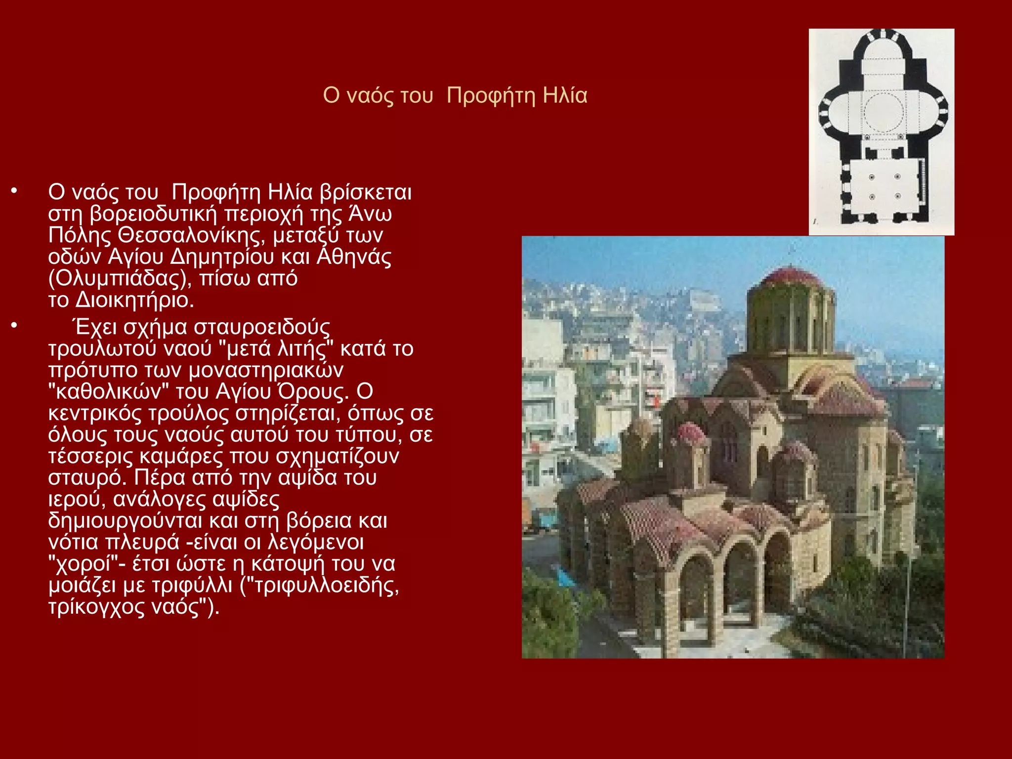 Ο ναός του Προφήτη Ηλία

•

•

Ο ναός του Προφήτη Ηλία βρίσκεται
στη βορειοδυτική περιοχή της Άνω
Πόλης Θεσσαλονίκης, μεταξύ των
οδών Αγίου Δημητρίου και Αθηνάς
(Ολυμπιάδας), πίσω από
το Διοικητήριο.
Έχει σχήμα σταυροειδούς
τρουλωτού ναού "μετά λιτής" κατά το
πρότυπο των μοναστηριακών
"καθολικών" του Αγίου Όρους. Ο
κεντρικός τρούλος στηρίζεται, όπως σε
όλους τους ναούς αυτού του τύπου, σε
τέσσερις καμάρες που σχηματίζουν
σταυρό. Πέρα από την αψίδα του
ιερού, ανάλογες αψίδες
δημιουργούνται και στη βόρεια και
νότια πλευρά -είναι οι λεγόμενοι
"χοροί"- έτσι ώστε η κάτοψή του να
μοιάζει με τριφύλλι ("τριφυλλοειδής,
τρίκογχος ναός").

 