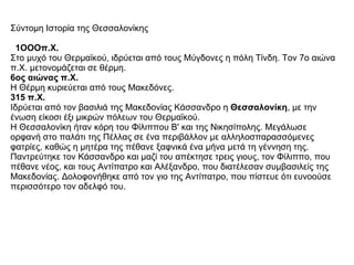Σύντομη Ιστορία της Θεσσαλονίκης        1ΟΟΟπ.Χ.   Στο μυχό του Θερμαϊκού, ιδρύεται από τους Μύγδονες η πόλη Τίνδη. Τον 7ο αιώνα π.Χ. μετονομάζεται σε θέρμη.  6ος αιώνας π.Χ.   Η Θέρμη κυριεύεται από τους Μακεδόνες.  315 π.Χ.   Ιδρύεται από τον βασιλιά της Μακεδονίας Κάσσανδρο η  Θεσσαλονίκη , με την ένωση είκοσι έξι μικρών πόλεων του Θερμαϊκού.  Η Θεσσαλονίκη ήταν κόρη του Φίλιππου Β' και της Νικησίπολης. Μεγάλωσε ορφανή στο παλάτι της Πέλλας σε ένα περιβάλλον με αλληλοσπαρασσόμενες φατρίες, καθώς η μητέρα της πέθανε ξαφνικά ένα μήνα μετά τη γέννηση της. Παντρεύτηκε τον Κάσσανδρο και μαζί του απέκτησε τρεις γιους, τον Φίλιππο, που πέθανε νέος, και τους Αντίπατρο και Αλέξανδρο, που διατέλεσαν συμβασιλείς της Μακεδονίας. Δολοφονήθηκε από τον γιο της Αντίπατρο, που πίστευε ότι ευνοούσε περισσότερο τον αδελφό του.  