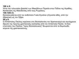 168 π.Χ.   Ήττα του τελευταίου βασιλιά των Μακεδόνων Περσέα στην Πύδνα της Ημαθίας. Κατάκτηση της Μακεδονίας από τους Ρωμαίους.  146-120π.Χ.   Κατασκευάζεται από τον ανθύπατο Γναίο Εγνάτιο η Εγνατία οδός, από την Αδριατική ως τον Έβρο.  50 μ.Χ.   Ο Απόστολος Παύλος κηρύσσει στη Θεσσαλονίκη τον Χριστιανισμό και ταυτόχρονα ίδρυση της πρώτης χριστιανικής εκκλησίας από τον Απόστολο Παύλο. Οι δύο επιστολές του Παύλου "προς Θεσσαλονικείς" θεωρούνται από τα θεμελιώδη κείμενα της χριστιανοσύνης.  