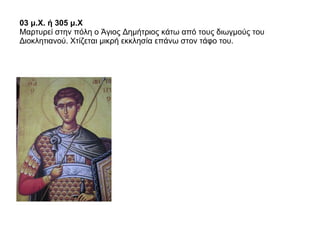 03 μ.Χ. ή 305 μ.Χ   Μαρτυρεί στην πόλη ο Άγιος Δημήτριος κάτω από τους διωγμούς του Διοκλητιανού. Χτίζεται μικρή εκκλησία επάνω στον τάφο του.  