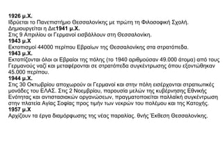 1926 μ.Χ.   Ιδρύεται το Πανεπιστήμιο Θεσσαλονίκης με πρώτη τη Φιλοσοφική Σχολή. Δημιουργείται η Διε 1941 μ.Χ.   Στις 9 Απριλίου οι Γερμανοί εισβάλλουν στη Θεσσαλονίκη.  1943 μ.Χ   Εκτοπισμοί 44000 περίπου Εβραίων της Θεσσαλονίκης στα στρατόπεδα.  1943 μ.Χ.   Εκτοπίζονται όλοι οι Εβραίοι της πόλης (το 1940 αριθμούσαν 49.000 άτομα) από τους Γερμανούς ναζί και μεταφέρονται σε στρατόπεδα συγκέντρωσης όπου εξοντώθηκαν 45.000 περίπου.  1944 μ.Χ.   Στις 30 Οκτωβρίου αποχωρούν οι Γερμανοί και στην πόλη εισέρχονται στρατιωτικές μονάδες του ΕΛΑΣ. Στις 2 Νοεμβρίου, παρουσία μελών της κυβέρνησης Εθνικής Ενότητας και αντιστασιακών οργανώσεων, πραγματοποιείται παλλαϊκή συγκέντρωση στην πλατεία Αγίας Σοφίας προς τιμήν των νεκρών του πολέμου και της Κατοχής.  1957 μ.Χ   Αρχίζουν τα έργα διαμόρφωσης της νέας παραλίας. θνής Έκθεση Θεσσαλονίκης.  
