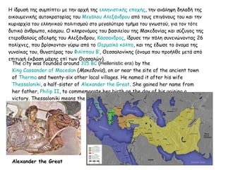 Η ίδρυσή της συμπίπτει με την αρχή της  ελληνιστικής εποχής , την ανάληψη δηλαδή της οικουμενικής αυτοκρατορίας του  Μεγάλου Αλεξάνδρου  από τους επιγόνους του και την κυριαρχία του ελληνικού πολιτισμού στο μεγαλύτερο τμήμα του γνωστού, για τον τότε δυτικό άνθρωπο, κόσμου. Ο κληρονόμος του βασιλείου της Μακεδονίας και σύζυγος της ετεροθαλούς αδελφής του Αλεξάνδρου,  Κάσσανδρος , ίδρυσε την πόλη συνενώνοντας 26 πολίχνες, που βρίσκονταν γύρω από το  Θερμαϊκό κόλπο , και της έδωσε το όνομα της γυναίκας του, θυγατέρας του  Φιλίππου Β’ , Θεσσαλονίκης (όνομα που προήλθε μετά από επιτυχή έκβαση μάχης επί των Θεσσαλών).  The city was founded around  315 BC  ( Hellenistic era )   by the  King Cassander of Macedon  ( Μακεδονία ), on or near the site of the ancient town of  Therma  and twenty-six other local villages. He named it after his wife  Thessaloniki , a half-sister of  Alexander the Great . She gained her name from her father,  Philip II , to commemorate her birth on the day of his gaining a victory. Thessaloniki means the " victory of Thessalians ". Alexander the Great   