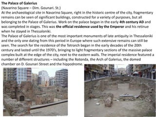 The Palace of Galerius
(Navarino Square – Dim. Gounari. St.)
At the archaeological site in Navarino Square, right in the historic centre of the city, fragmentary
remains can be seen of significant buildings, constructed for a variety of purposes, but all
belonging to the Palace of Galerius. Work on the palace began in the early 4th century AD and
was completed in stages. This was the official residence used by the Emperor and his retinue
when he stayed in Thessaloniki.
The Palace of Galerius is one of the most important monuments of late antiquity in Thessaloniki
and the only one dating from this period in Europe where such extensive remains can still be
seen. The search for the residence of the Tetrarch began in the early decades of the 20th
century and lasted until the 1970’s, bringing to light fragmentary sections of the massive palace
complex built at the edge of the city, next to the eastern walls. The imperial residence featured a
number of different structures – including the Rotonda, the Arch of Galerius, the domed
chamber on D. Gounari Street and the hippodrome.
 