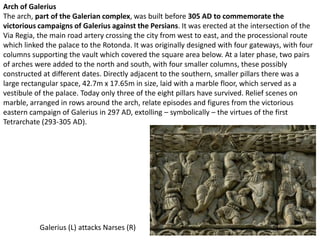 Arch of Galerius
The arch, part of the Galerian complex, was built before 305 AD to commemorate the
victorious campaigns of Galerius against the Persians. It was erected at the intersection of the
Via Regia, the main road artery crossing the city from west to east, and the processional route
which linked the palace to the Rotonda. It was originally designed with four gateways, with four
columns supporting the vault which covered the square area below. At a later phase, two pairs
of arches were added to the north and south, with four smaller columns, these possibly
constructed at different dates. Directly adjacent to the southern, smaller pillars there was a
large rectangular space, 42.7m x 17.65m in size, laid with a marble floor, which served as a
vestibule of the palace. Today only three of the eight pillars have survived. Relief scenes on
marble, arranged in rows around the arch, relate episodes and figures from the victorious
eastern campaign of Galerius in 297 AD, extolling – symbolically – the virtues of the first
Tetrarchate (293-305 AD).




           Galerius (L) attacks Narses (R)
 
