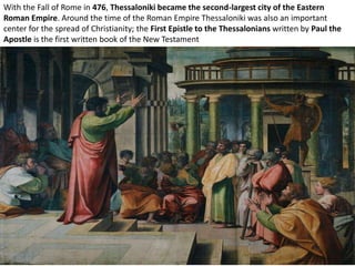 With the Fall of Rome in 476, Thessaloniki became the second-largest city of the Eastern
Roman Empire. Around the time of the Roman Empire Thessaloniki was also an important
center for the spread of Christianity; the First Epistle to the Thessalonians written by Paul the
Apostle is the first written book of the New Testament
 