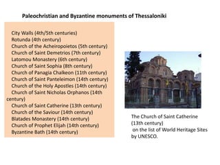Paleochristian and Byzantine monuments of Thessaloniki

  City Walls (4th/5th centuries)
  Rotunda (4th century)
  Church of the Acheiropoietos (5th century)
  Church of Saint Demetrios (7th century)
  Latomou Monastery (6th century)
  Church of Saint Sophia (8th century)
  Church of Panagia Chalkeon (11th century)
  Church of Saint Panteleimon (14th century)
  Church of the Holy Apostles (14th century)
  Church of Saint Nicholas Orphanos (14th
century)
  Church of Saint Catherine (13th century)
  Church of the Saviour (14th century)
  Blatades Monastery (14th century)            The Church of Saint Catherine
  Church of Prophet Elijah (14th century)      (13th century)
  Byzantine Bath (14th century)                 on the list of World Heritage Sites
                                               by UNESCO.
 