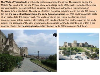 The Walls of Thessaloniki are the city walls surrounding the city of Thessaloniki during the
Middle Ages and until the late 19th century, when large parts of the walls, including the entire
seaward section, were demolished as part of the Ottoman authorities' restructuring of
Thessaloniki's urban fabric. The city was fortified from its establishment in the late 4th century
BC, but the present walls date from the early Byzantine period, ca. 390, and incorporate parts
of an earlier, late 3rd-century wall. The walls consist of the typical late Roman mixed
construction of ashlar masonry alternating with bands of brick. The northern part of the walls
adjoins the acropolis of the city, which formed a separate fortified enceinte, and within it lies
another citadel, the Heptapyrgion (popularly known by its Ottoman name, Yedi Kule).
 
