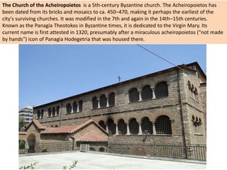 The Church of the Acheiropoietos is a 5th-century Byzantine church. The Acheiropoietos has
been dated from its bricks and mosaics to ca. 450–470, making it perhaps the earliest of the
city's surviving churches. It was modified in the 7th and again in the 14th–15th centuries.
Known as the Panagia Theotokos in Byzantine times, it is dedicated to the Virgin Mary. Its
current name is first attested in 1320, presumably after a miraculous acheiropoietos ("not made
by hands") icon of Panagia Hodegetria that was housed there.
 