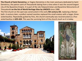 The Church of Saint Demetrius, or Hagios Demetrios is the main sanctuary dedicated to Saint
Demetrius, the patron saint of Thessaloniki dating from a time when it was the second largest
city of the Byzantine Empire. It is part of the site Palaeochristian and Byzantine Monuments of
Thessaloniki on the list of World Heritage Sites by UNESCO since 1988.
The first church on the spot was constructed in the early 4th century AD, replacing a Roman
bath. A century later, a prefect named Leontios replaced the small oratory with a larger, three-
aisled basilica. Repeatedly gutted by fires, the church eventually was reconstructed as a five-
aisled basilica in 629–634. This was the surviving form of the church much as it is today.
 