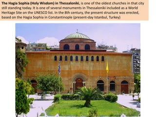 The Hagia Sophia (Holy Wisdom) in Thessaloniki, is one of the oldest churches in that city
still standing today. It is one of several monuments in Thessaloniki included as a World
Heritage Site on the UNESCO list. In the 8th century, the present structure was erected,
based on the Hagia Sophia in Constantinople (present-day Istanbul, Turkey)
 