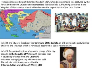 Thessaloniki passed out of Byzantine hands in 1204, when Constantinople was captured by the
forces of the Fourth Crusade and incorporated the city and its surrounding territories in the
Kingdom of Thessalonica — which then became the largest vassal of the Latin Empire.




In 1342, the city saw the rise of the Commune of the Zealots, an anti-aristocratic party formed
of sailors and the poor, which is nowadays described as social-revolutionary.

In 1423, Despot Andronicus, who was in charge of the city,
ceded it to the Republic of Venice with the hope that
it could be protected from the Ottomans
who were besieging the city. The Venetians held
Thessaloniki until it was captured by the
Ottoman Sultan Murad II on 29 March 1430
 