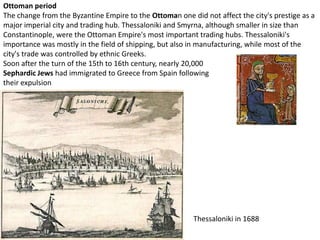 Ottoman period
The change from the Byzantine Empire to the Ottoman one did not affect the city's prestige as a
major imperial city and trading hub. Thessaloniki and Smyrna, although smaller in size than
Constantinople, were the Ottoman Empire's most important trading hubs. Thessaloniki's
importance was mostly in the field of shipping, but also in manufacturing, while most of the
city's trade was controlled by ethnic Greeks.
Soon after the turn of the 15th to 16th century, nearly 20,000
Sephardic Jews had immigrated to Greece from Spain following
their expulsion




                                                          Thessaloniki in 1688
 