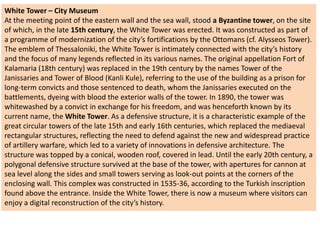 White Tower – City Museum
At the meeting point of the eastern wall and the sea wall, stood a Byzantine tower, on the site
of which, in the late 15th century, the White Tower was erected. It was constructed as part of
a programme of modernization of the city’s fortifications by the Ottomans (cf. Alysseos Tower).
The emblem of Thessaloniki, the White Tower is intimately connected with the city’s history
and the focus of many legends reflected in its various names. The original appellation Fort of
Kalamaria (18th century) was replaced in the 19th century by the names Tower of the
Janissaries and Tower of Blood (Kanli Kule), referring to the use of the building as a prison for
long-term convicts and those sentenced to death, whom the Janissaries executed on the
battlements, dyeing with blood the exterior walls of the tower. In 1890, the tower was
whitewashed by a convict in exchange for his freedom, and was henceforth known by its
current name, the White Tower. As a defensive structure, it is a characteristic example of the
great circular towers of the late 15th and early 16th centuries, which replaced the mediaeval
rectangular structures, reflecting the need to defend against the new and widespread practice
of artillery warfare, which led to a variety of innovations in defensive architecture. The
structure was topped by a conical, wooden roof, covered in lead. Until the early 20th century, a
polygonal defensive structure survived at the base of the tower, with apertures for cannon at
sea level along the sides and small towers serving as look-out points at the corners of the
enclosing wall. This complex was constructed in 1535-36, according to the Turkish inscription
found above the entrance. Inside the White Tower, there is now a museum where visitors can
enjoy a digital reconstruction of the city’s history.
 