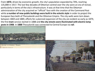From 1870, driven by economic growth, the city's population expanded by 70%, reaching
135,000 in 1917. The last few decades of Ottoman control over the city were an era of revival,
particularly in terms of the city's infrastructure. It was at that time that the Ottoman
administration of the city acquired an "official" face with the creation of the Command Post
while a number of new public buildings were built in the eclectic style in order to project the
European face both of Thessaloniki and the Ottoman Empire. The city walls were torn down
between 1869 and 1889, efforts for a planned expansion of the city are evident as early as 1879,
the first tram service started in 1888 and the city streets were illuminated with electric lamp
posts in 1908. In 1888 Thessaloniki was connected to Central Europe via rail.
 