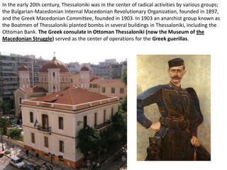 In the early 20th century, Thessaloniki was in the center of radical activities by various groups;
the Bulgarian-Macedonian Internal Macedonian Revolutionary Organization, founded in 1897,
and the Greek Macedonian Committee, founded in 1903. In 1903 an anarchist group known as
the Boatmen of Thessaloniki planted bombs in several buildings in Thessaloniki, including the
Ottoman Bank. The Greek consulate in Ottoman Thessaloniki (now the Museum of the
Macedonian Struggle) served as the center of operations for the Greek guerillas.
 