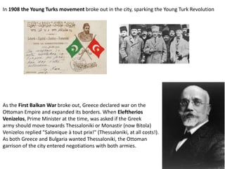 In 1908 the Young Turks movement broke out in the city, sparking the Young Turk Revolution




As the First Balkan War broke out, Greece declared war on the
Ottoman Empire and expanded its borders. When Eleftherios
Venizelos, Prime Minister at the time, was asked if the Greek
army should move towards Thessaloniki or Monastir (now Bitola)
Venizelos replied "Salonique à tout prix!" (Thessaloniki, at all costs!).
As both Greece and Bulgaria wanted Thessaloniki, the Ottoman
garrison of the city entered negotiations with both armies.
 