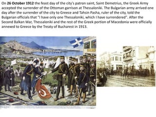 On 26 October 1912 the feast day of the city's patron saint, Saint Demetrius, the Greek Army
accepted the surrender of the Ottoman garrison at Thessaloniki. The Bulgarian army arrived one
day after the surrender of the city to Greece and Tahsin Pasha, ruler of the city, told the
Bulgarian officials that "I have only one Thessaloniki, which I have surrendered". After the
Second Balkan War, Thessaloniki and the rest of the Greek portion of Macedonia were officially
annexed to Greece by the Treaty of Bucharest in 1913.
 