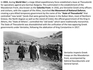 In 1915, during World War I, a large Allied expeditionary force established a base at Thessaloniki
for operations against pro-German Bulgaria. This culminated in the establishment of the
Macedonian Front, also known as the Salonika Front. In 1916, pro-Venizelist Greek army officers
and civilians, with the support of the Allies, launched the Movement of National Defence,
creating a pro-Allied temporary government by the name of the "State of Thessaloniki“ that
controlled "new lands" (lands that were gained by Greece in the Balkan Wars, most of Northern
Greece, the North Aegean as well as the island of Crete); the official government of the King in
Athens, the "State of Athens", controlled the "old lands" which were traditionally monarchist.
The State of Thessaloniki was disestablished with the unification of the two opposing Greek
governments under Venizelos, following the abdication of King Constantine in 1917.




                                                                    Venizelos inspects Greek
                                                                    troops on the Macedonian
                                                                    front, accompanied by
                                                                    Admiral Koundouriotis and
                                                                    General Sarrail.
 